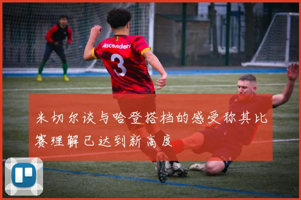 米切尔谈与哈登搭档的感受称其比赛理解已达到新高度
