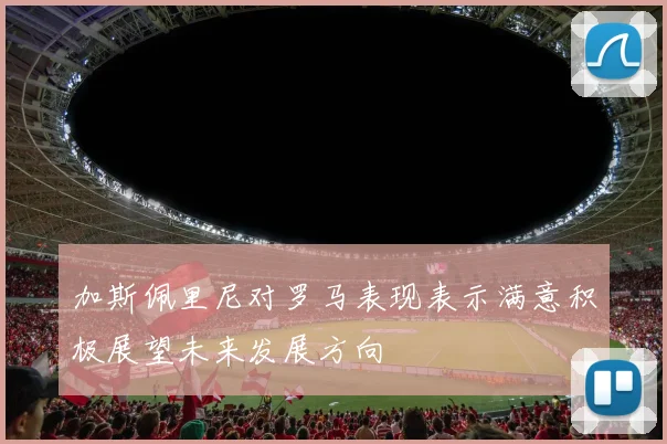 加斯佩里尼对罗马表现表示满意积极展望未来发展方向