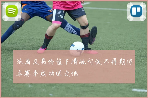 浓眉交易价值下滑独行侠不再期待本赛季成功送走他