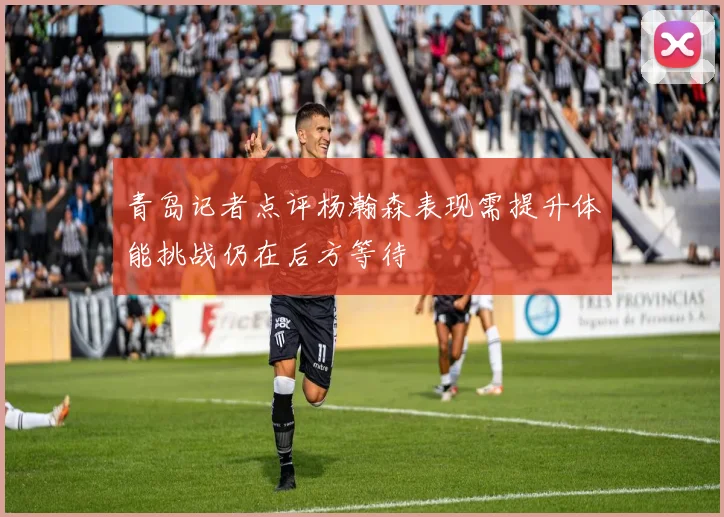 青岛记者点评杨瀚森表现需提升体能挑战仍在后方等待