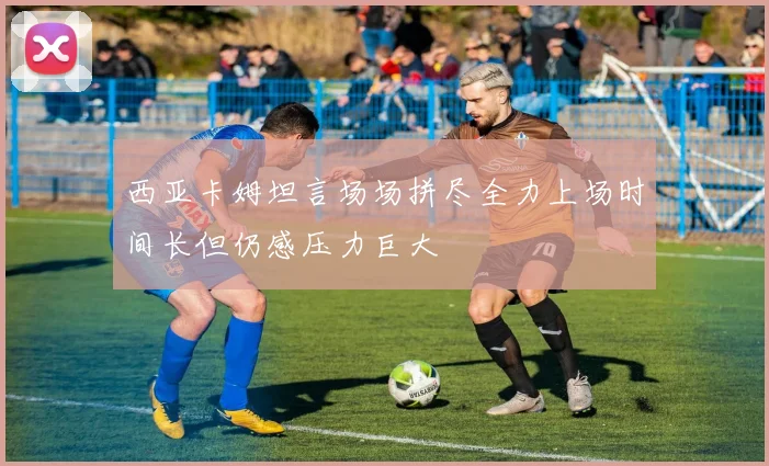 西亚卡姆坦言场场拼尽全力上场时间长但仍感压力巨大