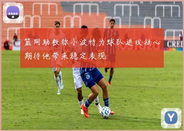 篮网助教称小波特为球队进攻核心期待他带来稳定表现