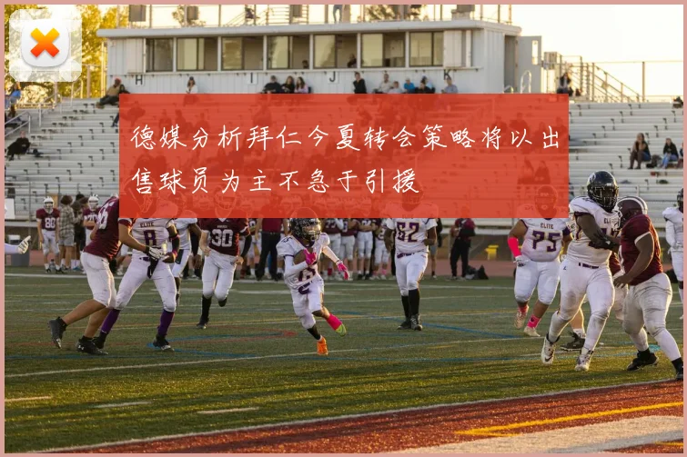 德媒分析拜仁今夏转会策略将以出售球员为主不急于引援