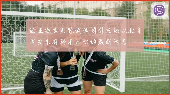 徐正源告别蓉城传闻引发热议北京国安未有聘用计划的最新消息