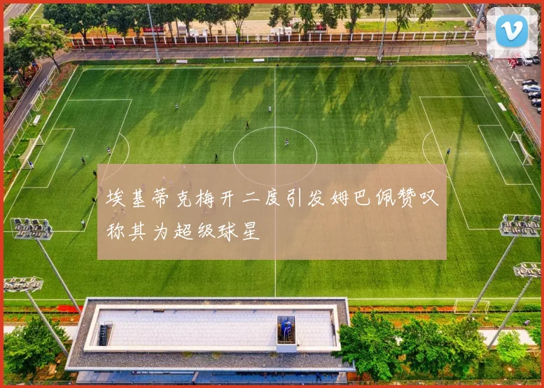 埃基蒂克梅开二度引发姆巴佩赞叹称其为超级球星