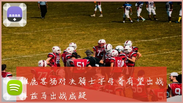 雄鹿客场对决骑士字母哥有望出战库兹马出战成疑