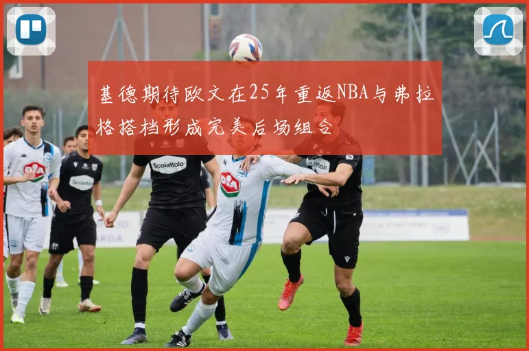 基德期待欧文在25年重返NBA与弗拉格搭档形成完美后场组合