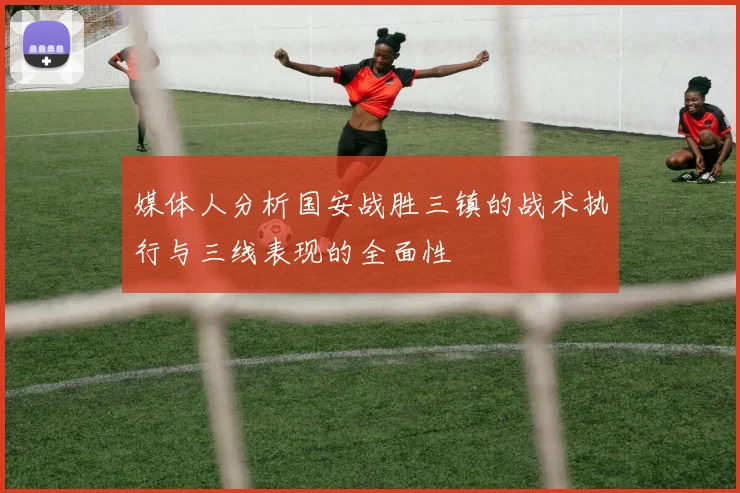 媒体人分析国安战胜三镇的战术执行与三线表现的全面性