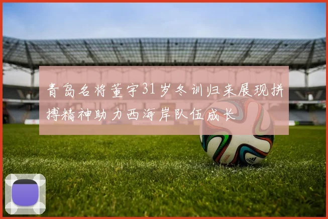 青岛名将董宇31岁冬训归来展现拼搏精神助力西海岸队伍成长