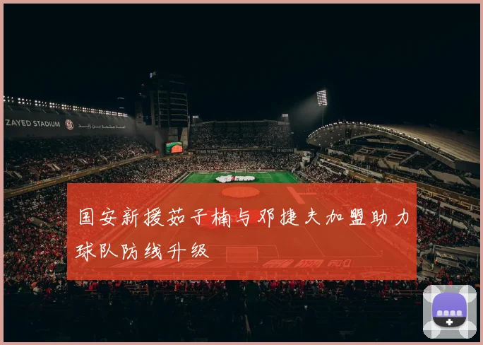 国安新援茹子楠与邓捷夫加盟助力球队防线升级