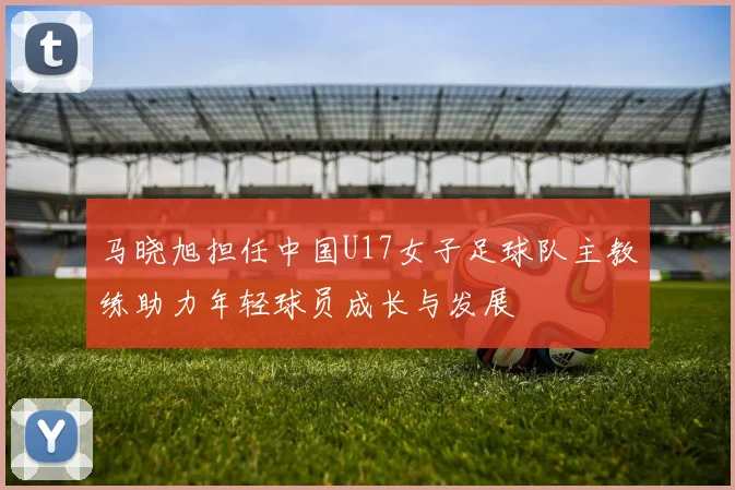 马晓旭担任中国U17女子足球队主教练助力年轻球员成长与发展