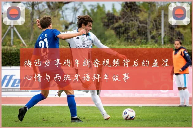 梅西分享鸡年新春视频背后的羞涩心情与西班牙语拜年故事