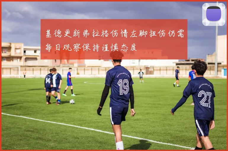 基德更新弗拉格伤情左脚扭伤仍需每日观察保持谨慎态度
