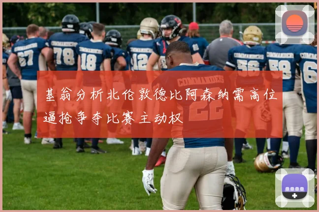 基翁分析北伦敦德比阿森纳需高位逼抢争夺比赛主动权