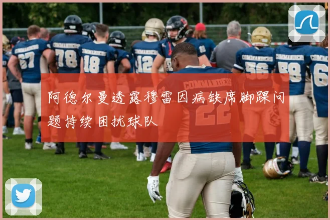 阿德尔曼透露穆雷因病缺席脚踝问题持续困扰球队