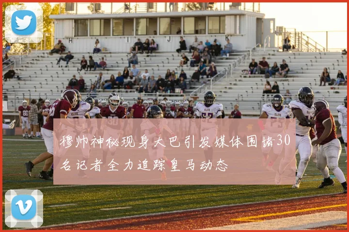 穆帅神秘现身大巴引发媒体围堵30名记者全力追踪皇马动态