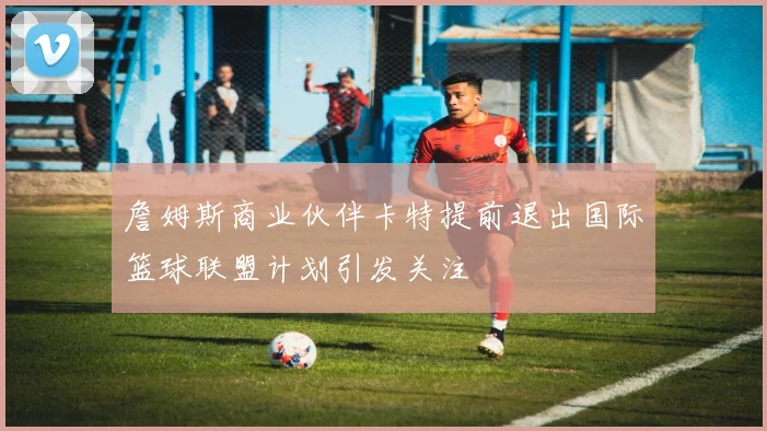 詹姆斯商业伙伴卡特提前退出国际篮球联盟计划引发关注