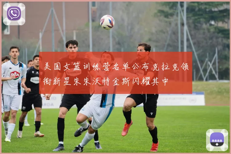 美国女篮训练营名单公布克拉克领衔新星朱朱沃特金斯闪耀其中