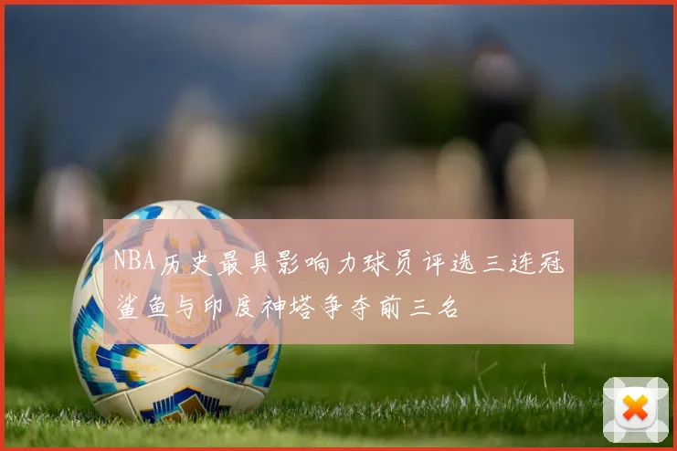 NBA历史最具影响力球员评选三连冠鲨鱼与印度神塔争夺前三名