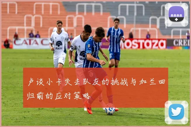 卢谈小卡失去队友的挑战与加兰回归前的应对策略