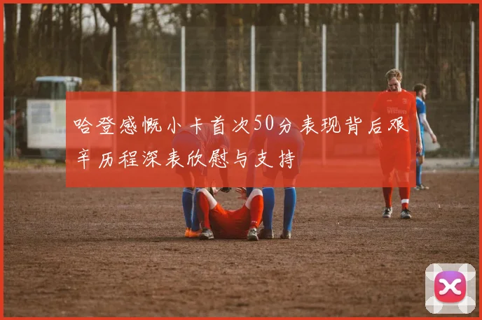 哈登感慨小卡首次50分表现背后艰辛历程深表欣慰与支持