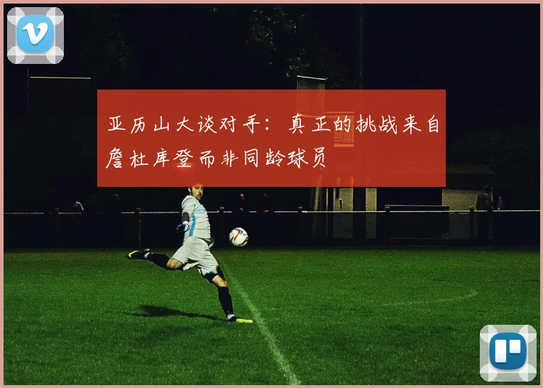 亚历山大谈对手：真正的挑战来自詹杜库登而非同龄球员