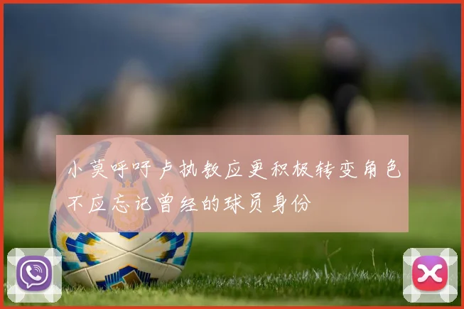 小莫呼吁卢执教应更积极转变角色不应忘记曾经的球员身份