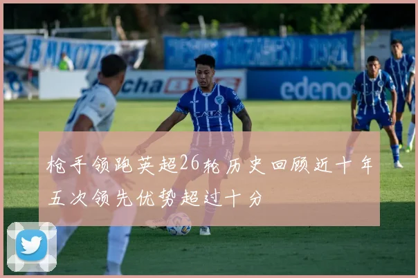 枪手领跑英超26轮历史回顾近十年五次领先优势超过十分